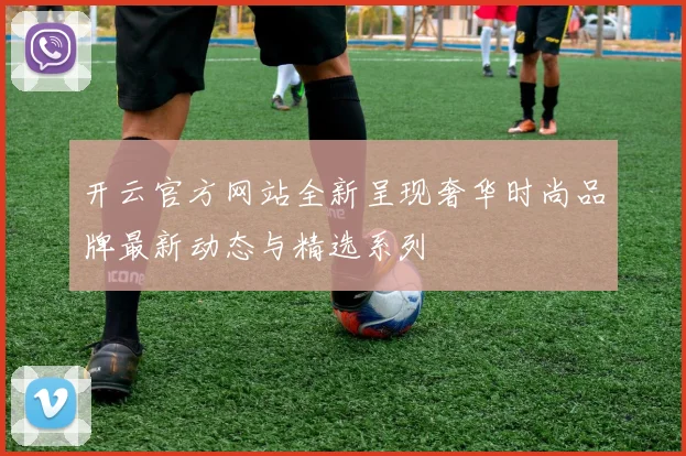 开云官方网站全新呈现奢华时尚品牌最新动态与精选系列